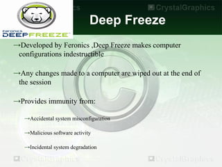 Deep Freeze
→Developed by Feronics ,Deep Freeze makes computer
 configurations indestructible

→Any changes made to a computer are wiped out at the end of
 the session

→Provides immunity from:

   →Accidental system misconfiguration

   →Malicious software activity

   →Incidental system degradation
 