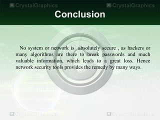 Conclusion


  No system or network is absolutely secure , as hackers or
many algorithms are there to break passwords and much
valuable information, which leads to a great loss. Hence
network security tools provides the remedy by many ways.
 