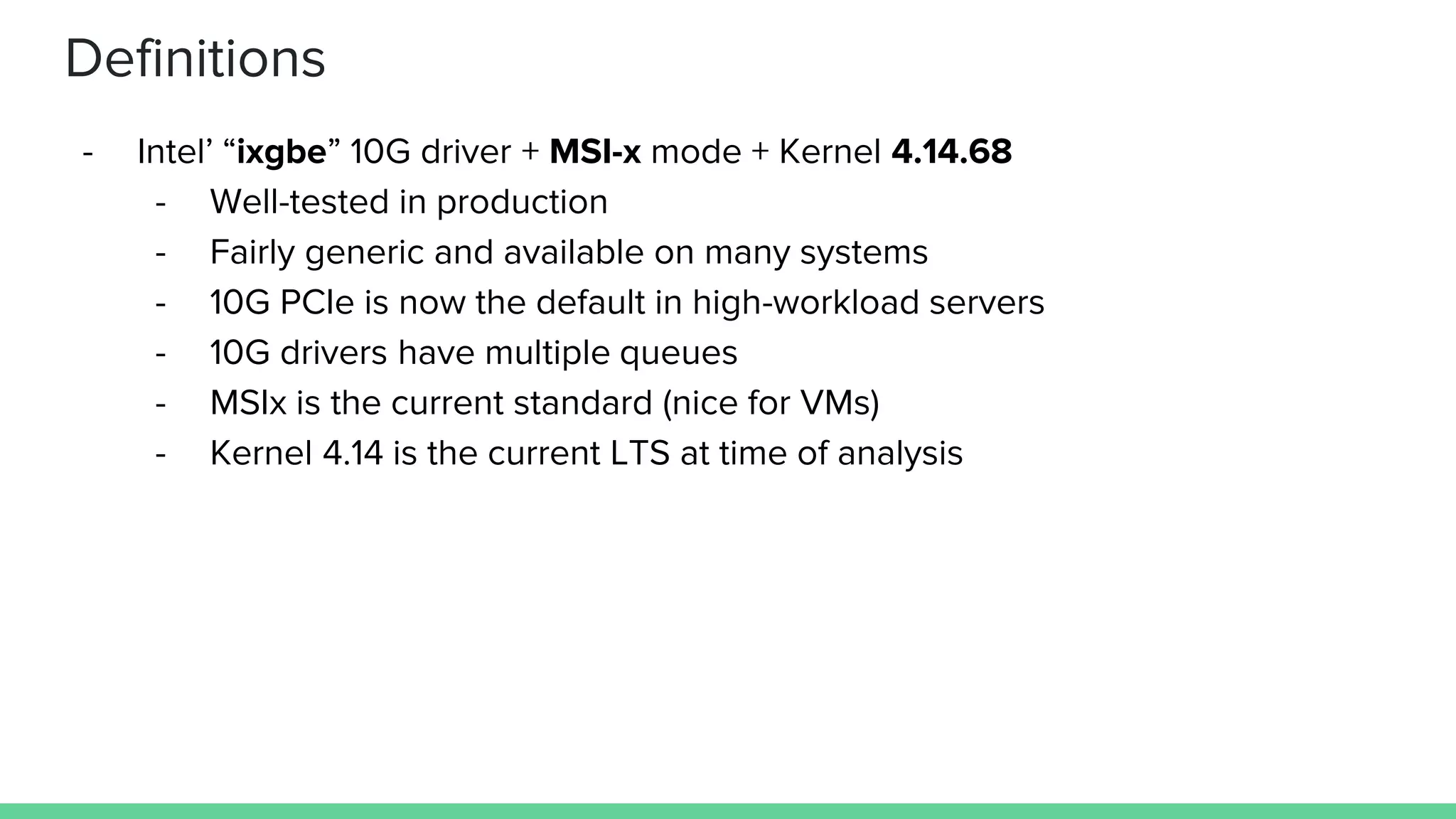 Definitions
- Intel’ “ixgbe” 10G driver + MSI-x mode + Kernel 4.14.68
- Well-tested in production
- Fairly generic and available on many systems
- 10G PCIe is now the default in high-workload servers
- 10G drivers have multiple queues
- MSIx is the current standard (nice for VMs)
- Kernel 4.14 is the current LTS at time of analysis
 