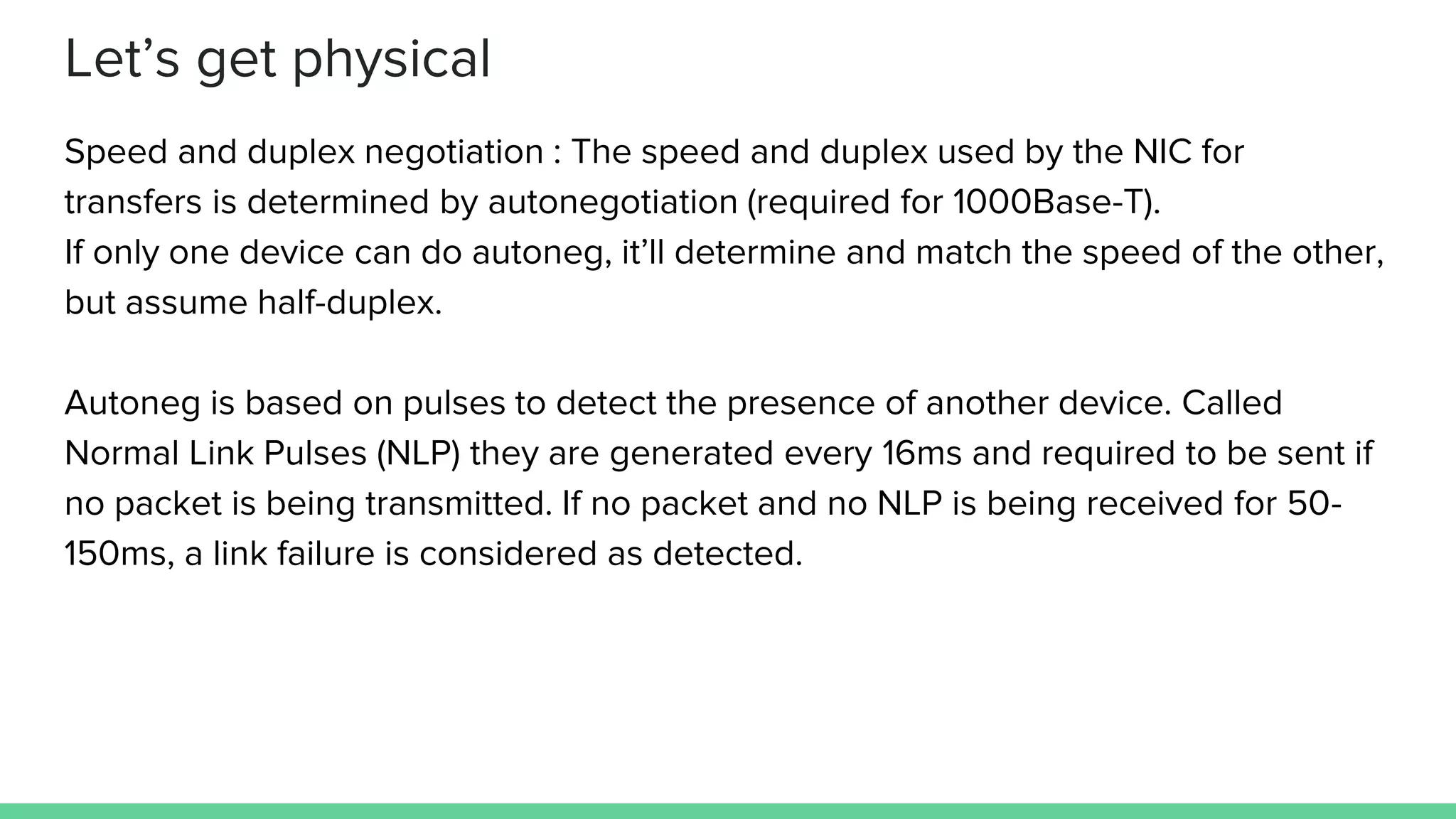 Let’s get physical
Speed and duplex negotiation : The speed and duplex used by the NIC for
transfers is determined by autonegotiation (required for 1000Base-T).
If only one device can do autoneg, it’ll determine and match the speed of the other,
but assume half-duplex.
Autoneg is based on pulses to detect the presence of another device. Called
Normal Link Pulses (NLP) they are generated every 16ms and required to be sent if
no packet is being transmitted. If no packet and no NLP is being received for 50-
150ms, a link failure is considered as detected.
 