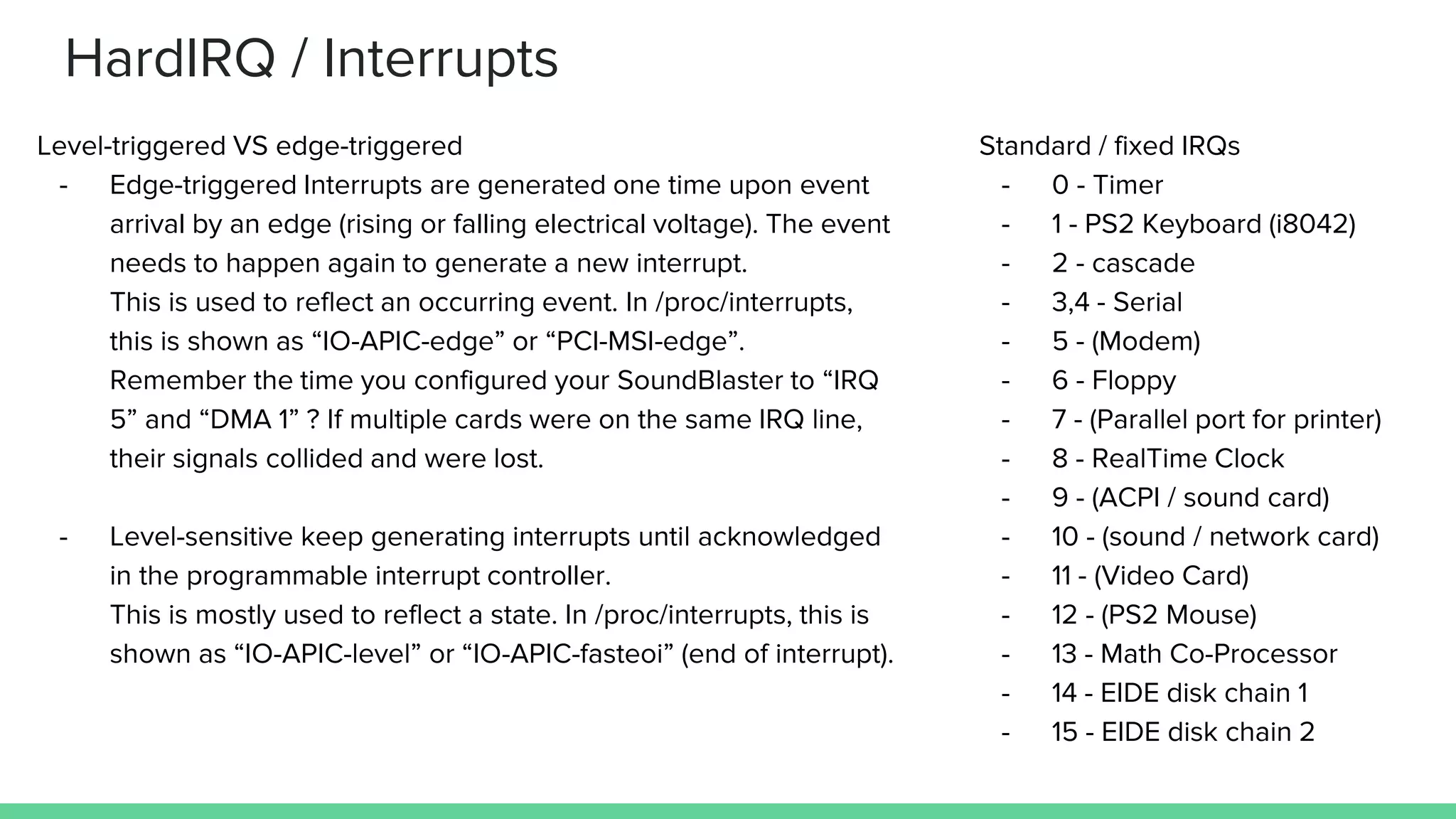 HardIRQ / Interrupts
Level-triggered VS edge-triggered
- Edge-triggered Interrupts are generated one time upon event
arrival by an edge (rising or falling electrical voltage). The event
needs to happen again to generate a new interrupt.
This is used to reflect an occurring event. In /proc/interrupts,
this is shown as “IO-APIC-edge” or “PCI-MSI-edge”.
Remember the time you configured your SoundBlaster to “IRQ
5” and “DMA 1” ? If multiple cards were on the same IRQ line,
their signals collided and were lost.
- Level-sensitive keep generating interrupts until acknowledged
in the programmable interrupt controller.
This is mostly used to reflect a state. In /proc/interrupts, this is
shown as “IO-APIC-level” or “IO-APIC-fasteoi” (end of interrupt).
Standard / fixed IRQs
- 0 - Timer
- 1 - PS2 Keyboard (i8042)
- 2 - cascade
- 3,4 - Serial
- 5 - (Modem)
- 6 - Floppy
- 7 - (Parallel port for printer)
- 8 - RealTime Clock
- 9 - (ACPI / sound card)
- 10 - (sound / network card)
- 11 - (Video Card)
- 12 - (PS2 Mouse)
- 13 - Math Co-Processor
- 14 - EIDE disk chain 1
- 15 - EIDE disk chain 2
 