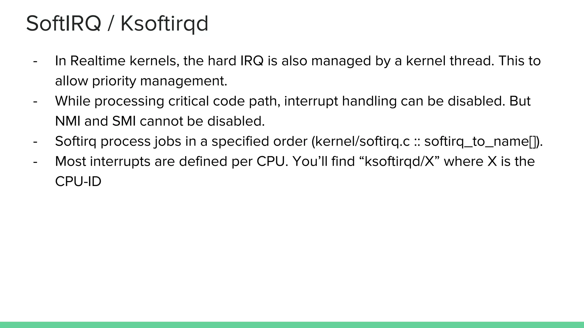 SoftIRQ / Ksoftirqd
- In Realtime kernels, the hard IRQ is also managed by a kernel thread. This to
allow priority management.
- While processing critical code path, interrupt handling can be disabled. But
NMI and SMI cannot be disabled.
- Softirq process jobs in a specified order (kernel/softirq.c :: softirq_to_name[]).
- Most interrupts are defined per CPU. You’ll find “ksoftirqd/X” where X is the
CPU-ID
 