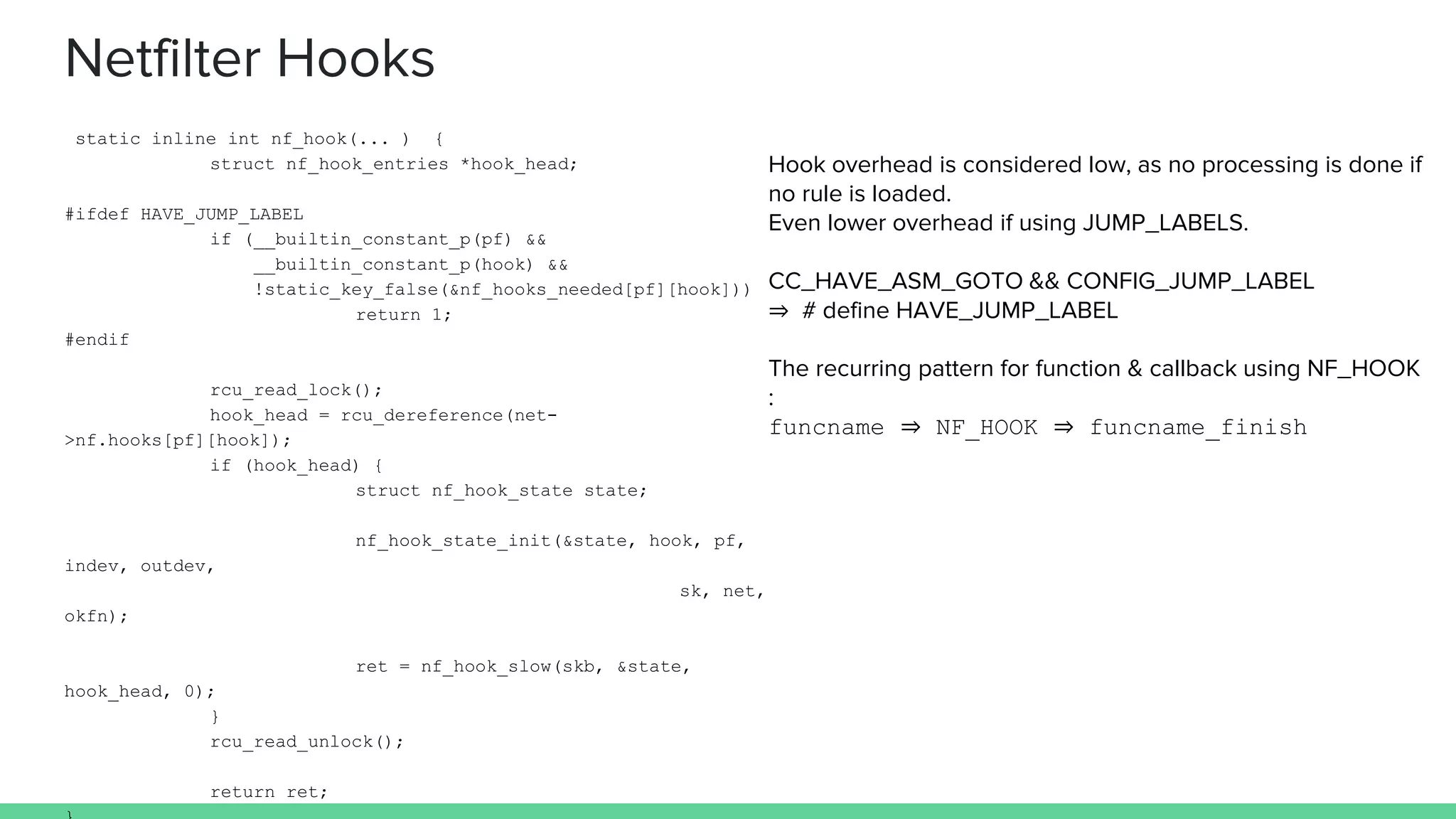 Netfilter Hooks
Hook overhead is considered low, as no processing is done if
no rule is loaded.
Even lower overhead if using JUMP_LABELS.
CC_HAVE_ASM_GOTO && CONFIG_JUMP_LABEL
⇒ # define HAVE_JUMP_LABEL
The recurring pattern for function & callback using NF_HOOK
:
funcname ⇒ NF_HOOK ⇒ funcname_finish
static inline int nf_hook(... ) {
struct nf_hook_entries *hook_head;
#ifdef HAVE_JUMP_LABEL
if (__builtin_constant_p(pf) &&
__builtin_constant_p(hook) &&
!static_key_false(&nf_hooks_needed[pf][hook]))
return 1;
#endif
rcu_read_lock();
hook_head = rcu_dereference(net-
>nf.hooks[pf][hook]);
if (hook_head) {
struct nf_hook_state state;
nf_hook_state_init(&state, hook, pf,
indev, outdev,
sk, net,
okfn);
ret = nf_hook_slow(skb, &state,
hook_head, 0);
}
rcu_read_unlock();
return ret;
 