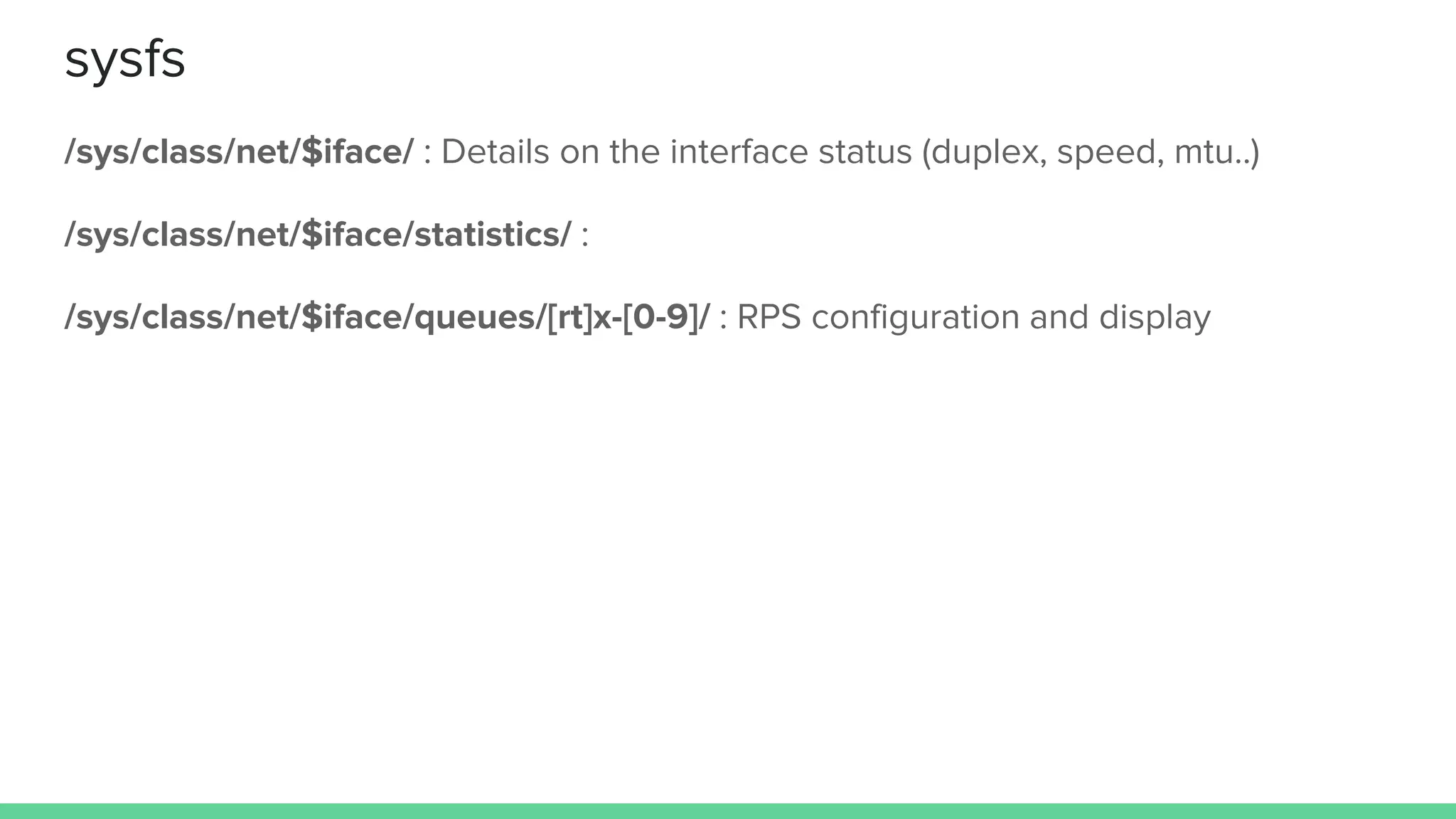 sysfs
/sys/class/net/$iface/ : Details on the interface status (duplex, speed, mtu..)
/sys/class/net/$iface/statistics/ :
/sys/class/net/$iface/queues/[rt]x-[0-9]/ : RPS configuration and display
 