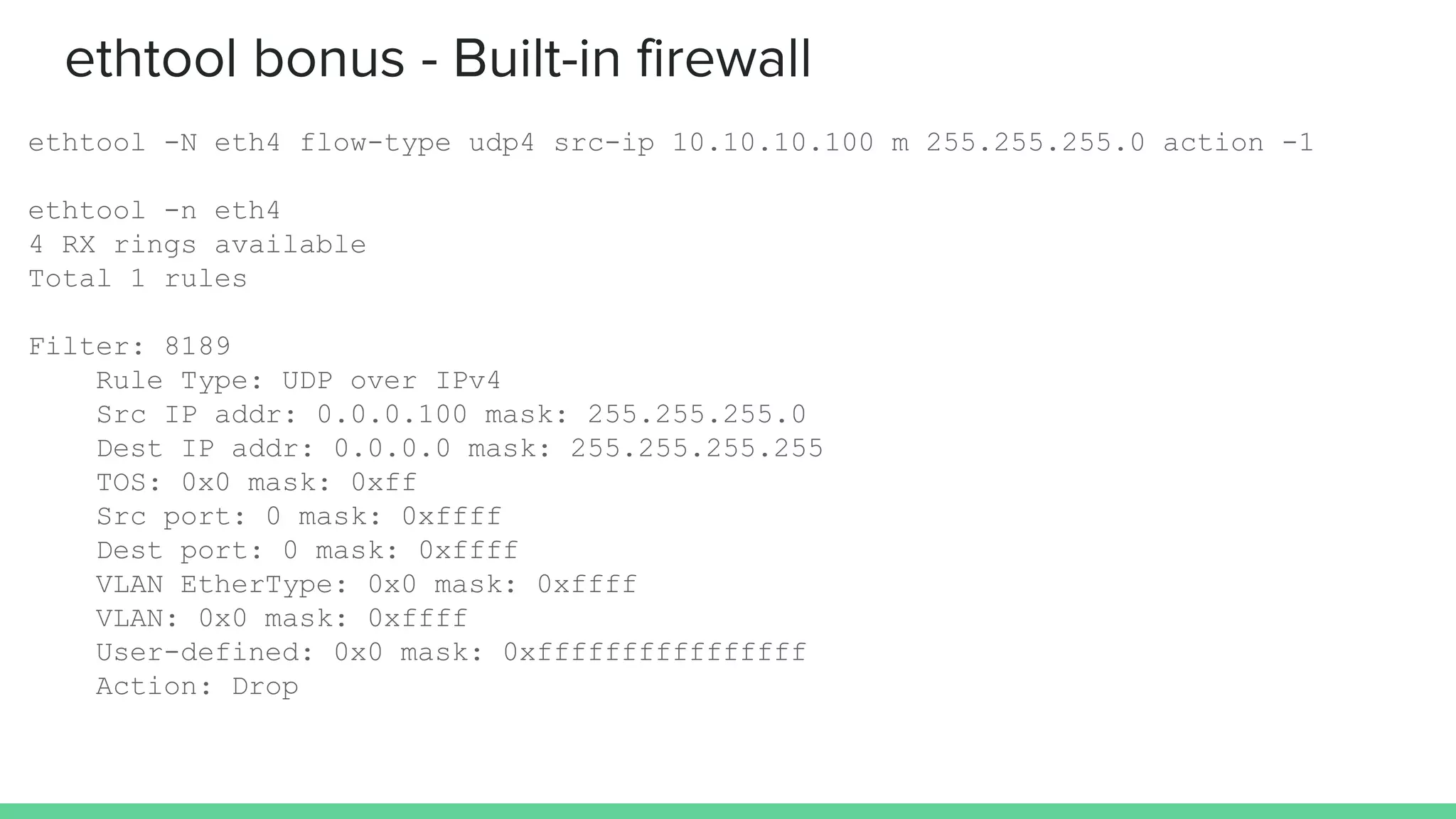 ethtool bonus - Built-in firewall
ethtool -N eth4 flow-type udp4 src-ip 10.10.10.100 m 255.255.255.0 action -1
ethtool -n eth4
4 RX rings available
Total 1 rules
Filter: 8189
Rule Type: UDP over IPv4
Src IP addr: 0.0.0.100 mask: 255.255.255.0
Dest IP addr: 0.0.0.0 mask: 255.255.255.255
TOS: 0x0 mask: 0xff
Src port: 0 mask: 0xffff
Dest port: 0 mask: 0xffff
VLAN EtherType: 0x0 mask: 0xffff
VLAN: 0x0 mask: 0xffff
User-defined: 0x0 mask: 0xffffffffffffffff
Action: Drop
 