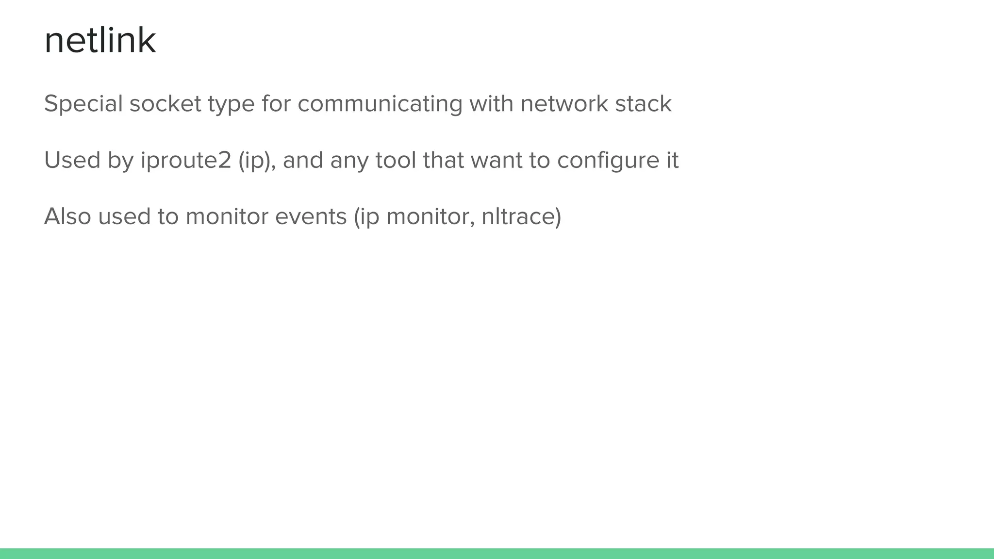 netlink
Special socket type for communicating with network stack
Used by iproute2 (ip), and any tool that want to configure it
Also used to monitor events (ip monitor, nltrace)
 
