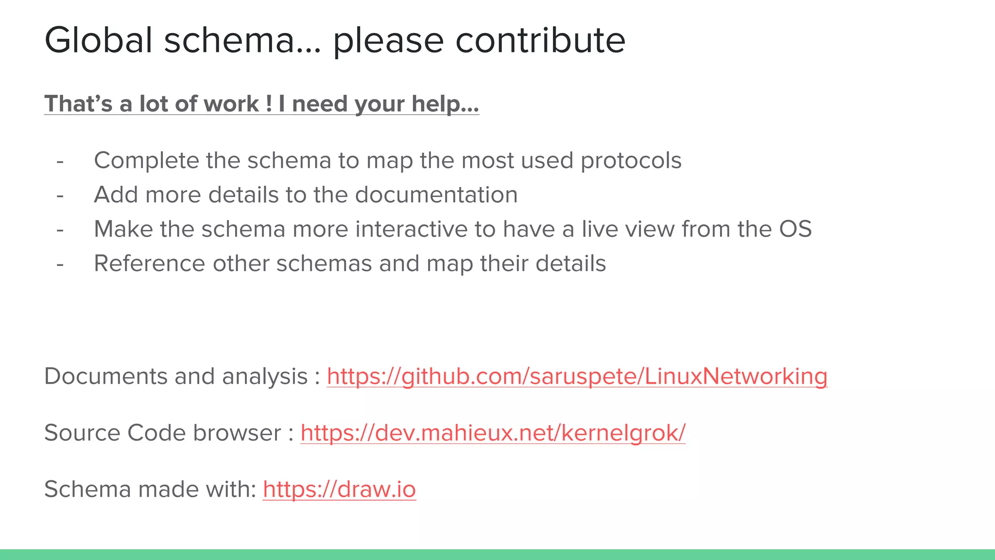Global schema… please contribute
That’s a lot of work ! I need your help…
- Complete the schema to map the most used protocols
- Add more details to the documentation
- Make the schema more interactive to have a live view from the OS
- Reference other schemas and map their details
Documents and analysis : https://github.com/saruspete/LinuxNetworking
Source Code browser : https://dev.mahieux.net/kernelgrok/
Schema made with: https://draw.io
 