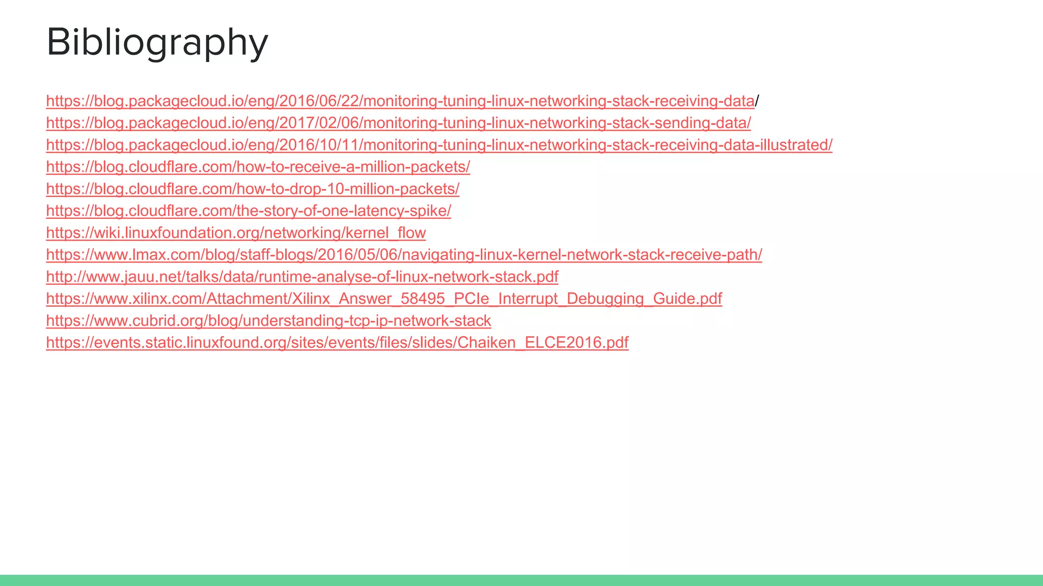 Bibliography
https://blog.packagecloud.io/eng/2016/06/22/monitoring-tuning-linux-networking-stack-receiving-data/
https://blog.packagecloud.io/eng/2017/02/06/monitoring-tuning-linux-networking-stack-sending-data/
https://blog.packagecloud.io/eng/2016/10/11/monitoring-tuning-linux-networking-stack-receiving-data-illustrated/
https://blog.cloudflare.com/how-to-receive-a-million-packets/
https://blog.cloudflare.com/how-to-drop-10-million-packets/
https://blog.cloudflare.com/the-story-of-one-latency-spike/
https://wiki.linuxfoundation.org/networking/kernel_flow
https://www.lmax.com/blog/staff-blogs/2016/05/06/navigating-linux-kernel-network-stack-receive-path/
http://www.jauu.net/talks/data/runtime-analyse-of-linux-network-stack.pdf
https://www.xilinx.com/Attachment/Xilinx_Answer_58495_PCIe_Interrupt_Debugging_Guide.pdf
https://www.cubrid.org/blog/understanding-tcp-ip-network-stack
https://events.static.linuxfound.org/sites/events/files/slides/Chaiken_ELCE2016.pdf
 