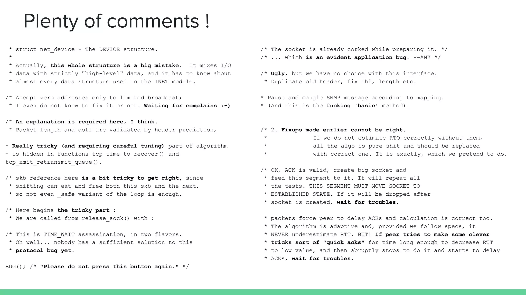 Plenty of comments !
* struct net_device - The DEVICE structure.
*
* Actually, this whole structure is a big mistake. It mixes I/O
* data with strictly "high-level" data, and it has to know about
* almost every data structure used in the INET module.
/* Accept zero addresses only to limited broadcast;
* I even do not know to fix it or not. Waiting for complains :-)
/* An explanation is required here, I think.
* Packet length and doff are validated by header prediction,
* Really tricky (and requiring careful tuning) part of algorithm
* is hidden in functions tcp_time_to_recover() and
tcp_xmit_retransmit_queue().
/* skb reference here is a bit tricky to get right, since
* shifting can eat and free both this skb and the next,
* so not even _safe variant of the loop is enough.
/* Here begins the tricky part :
* We are called from release_sock() with :
/* This is TIME_WAIT assassination, in two flavors.
* Oh well... nobody has a sufficient solution to this
* protocol bug yet.
BUG(); /* "Please do not press this button again." */
/* The socket is already corked while preparing it. */
/* ... which is an evident application bug. --ANK */
/* Ugly, but we have no choice with this interface.
* Duplicate old header, fix ihl, length etc.
* Parse and mangle SNMP message according to mapping.
* (And this is the fucking 'basic' method).
/* 2. Fixups made earlier cannot be right.
* If we do not estimate RTO correctly without them,
* all the algo is pure shit and should be replaced
* with correct one. It is exactly, which we pretend to do.
/* OK, ACK is valid, create big socket and
* feed this segment to it. It will repeat all
* the tests. THIS SEGMENT MUST MOVE SOCKET TO
* ESTABLISHED STATE. If it will be dropped after
* socket is created, wait for troubles.
* packets force peer to delay ACKs and calculation is correct too.
* The algorithm is adaptive and, provided we follow specs, it
* NEVER underestimate RTT. BUT! If peer tries to make some clever
* tricks sort of "quick acks" for time long enough to decrease RTT
* to low value, and then abruptly stops to do it and starts to delay
* ACKs, wait for troubles.
 