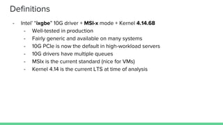 Definitions
- Intel’ “ixgbe” 10G driver + MSI-x mode + Kernel 4.14.68
- Well-tested in production
- Fairly generic and available on many systems
- 10G PCIe is now the default in high-workload servers
- 10G drivers have multiple queues
- MSIx is the current standard (nice for VMs)
- Kernel 4.14 is the current LTS at time of analysis
 