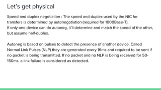Let’s get physical
Speed and duplex negotiation : The speed and duplex used by the NIC for
transfers is determined by autonegotiation (required for 1000Base-T).
If only one device can do autoneg, it’ll determine and match the speed of the other,
but assume half-duplex.
Autoneg is based on pulses to detect the presence of another device. Called
Normal Link Pulses (NLP) they are generated every 16ms and required to be sent if
no packet is being transmitted. If no packet and no NLP is being received for 50-
150ms, a link failure is considered as detected.
 