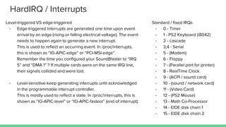 HardIRQ / Interrupts
Level-triggered VS edge-triggered
- Edge-triggered Interrupts are generated one time upon event
arrival by an edge (rising or falling electrical voltage). The event
needs to happen again to generate a new interrupt.
This is used to reflect an occurring event. In /proc/interrupts,
this is shown as “IO-APIC-edge” or “PCI-MSI-edge”.
Remember the time you configured your SoundBlaster to “IRQ
5” and “DMA 1” ? If multiple cards were on the same IRQ line,
their signals collided and were lost.
- Level-sensitive keep generating interrupts until acknowledged
in the programmable interrupt controller.
This is mostly used to reflect a state. In /proc/interrupts, this is
shown as “IO-APIC-level” or “IO-APIC-fasteoi” (end of interrupt).
Standard / fixed IRQs
- 0 - Timer
- 1 - PS2 Keyboard (i8042)
- 2 - cascade
- 3,4 - Serial
- 5 - (Modem)
- 6 - Floppy
- 7 - (Parallel port for printer)
- 8 - RealTime Clock
- 9 - (ACPI / sound card)
- 10 - (sound / network card)
- 11 - (Video Card)
- 12 - (PS2 Mouse)
- 13 - Math Co-Processor
- 14 - EIDE disk chain 1
- 15 - EIDE disk chain 2
 