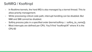 SoftIRQ / Ksoftirqd
- In Realtime kernels, the hard IRQ is also managed by a kernel thread. This to
allow priority management.
- While processing critical code path, interrupt handling can be disabled. But
NMI and SMI cannot be disabled.
- Softirq process jobs in a specified order (kernel/softirq.c :: softirq_to_name[]).
- Most interrupts are defined per CPU. You’ll find “ksoftirqd/X” where X is the
CPU-ID
 