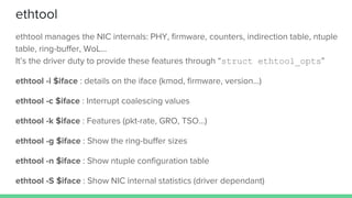 ethtool
ethtool manages the NIC internals: PHY, firmware, counters, indirection table, ntuple
table, ring-buffer, WoL...
It’s the driver duty to provide these features through “struct ethtool_opts”
ethtool -i $iface : details on the iface (kmod, firmware, version…)
ethtool -c $iface : Interrupt coalescing values
ethtool -k $iface : Features (pkt-rate, GRO, TSO…)
ethtool -g $iface : Show the ring-buffer sizes
ethtool -n $iface : Show ntuple configuration table
ethtool -S $iface : Show NIC internal statistics (driver dependant)
 