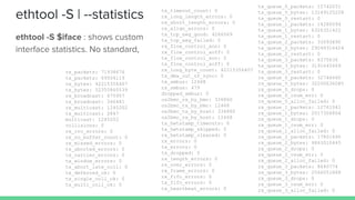 ethtool -S | --statistics
ethtool -S $iface : shows custom
interface statistics. No standard,
tx_queue_0_packets: 15742031
tx_queue_0_bytes: 13149125228
tx_queue_0_restart: 0
tx_queue_1_packets: 14280094
tx_queue_1_bytes: 6326351422
tx_queue_1_restart: 0
tx_queue_2_packets: 33093890
tx_queue_2_bytes: 29099316424
tx_queue_2_restart: 0
tx_queue_3_packets: 6375636
tx_queue_3_bytes: 3191645669
tx_queue_3_restart: 0
rx_queue_0_packets: 32746660
rx_queue_0_bytes: 32200636085
rx_queue_0_drops: 0
rx_queue_0_csum_err: 0
rx_queue_0_alloc_failed: 0
rx_queue_1_packets: 12761541
rx_queue_1_bytes: 2017306804
rx_queue_1_drops: 0
rx_queue_1_csum_err: 0
rx_queue_1_alloc_failed: 0
rx_queue_2_packets: 17801690
rx_queue_2_bytes: 4863010445
rx_queue_2_drops: 0
rx_queue_2_csum_err: 0
rx_queue_2_alloc_failed: 0
rx_queue_3_packets: 8640774
rx_queue_3_bytes: 2566051868
rx_queue_3_drops: 0
rx_queue_3_csum_err: 0
rx_queue_3_alloc_failed: 0
tx_timeout_count: 0
rx_long_length_errors: 0
rx_short_length_errors: 0
rx_align_errors: 0
tx_tcp_seg_good: 4266569
tx_tcp_seg_failed: 0
rx_flow_control_xon: 0
rx_flow_control_xoff: 0
tx_flow_control_xon: 0
tx_flow_control_xoff: 0
rx_long_byte_count: 42215356407
tx_dma_out_of_sync: 0
tx_smbus: 12468
rx_smbus: 479
dropped_smbus: 0
os2bmc_rx_by_bmc: 336860
os2bmc_tx_by_bmc: 12468
os2bmc_tx_by_host: 336860
os2bmc_rx_by_host: 12468
tx_hwtstamp_timeouts: 0
tx_hwtstamp_skipped: 0
rx_hwtstamp_cleared: 0
rx_errors: 0
tx_errors: 0
tx_dropped: 0
rx_length_errors: 0
rx_over_errors: 0
rx_frame_errors: 0
rx_fifo_errors: 0
tx_fifo_errors: 0
tx_heartbeat_errors: 0
rx_packets: 71938676
tx_packets: 69504119
rx_bytes: 42215356407
tx_bytes: 52355860539
rx_broadcast: 675957
tx_broadcast: 346481
rx_multicast: 1245202
tx_multicast: 2847
multicast: 1245202
collisions: 0
rx_crc_errors: 0
rx_no_buffer_count: 0
rx_missed_errors: 0
tx_aborted_errors: 0
tx_carrier_errors: 0
tx_window_errors: 0
tx_abort_late_coll: 0
tx_deferred_ok: 0
tx_single_coll_ok: 0
tx_multi_coll_ok: 0
 