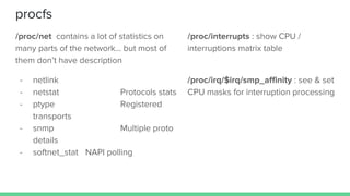 procfs
/proc/net contains a lot of statistics on
many parts of the network… but most of
them don’t have description
- netlink
- netstat Protocols stats
- ptype Registered
transports
- snmp Multiple proto
details
- softnet_stat NAPI polling
/proc/interrupts : show CPU /
interruptions matrix table
/proc/irq/$irq/smp_affinity : see & set
CPU masks for interruption processing
 