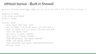 ethtool bonus - Built-in firewall
ethtool -N eth4 flow-type udp4 src-ip 10.10.10.100 m 255.255.255.0 action -1
ethtool -n eth4
4 RX rings available
Total 1 rules
Filter: 8189
Rule Type: UDP over IPv4
Src IP addr: 0.0.0.100 mask: 255.255.255.0
Dest IP addr: 0.0.0.0 mask: 255.255.255.255
TOS: 0x0 mask: 0xff
Src port: 0 mask: 0xffff
Dest port: 0 mask: 0xffff
VLAN EtherType: 0x0 mask: 0xffff
VLAN: 0x0 mask: 0xffff
User-defined: 0x0 mask: 0xffffffffffffffff
Action: Drop
 