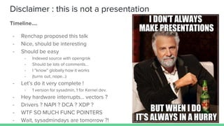 Disclaimer : this is not a presentation
Timeline....
- Renchap proposed this talk
- Nice, should be interesting
- Should be easy
- Indexed source with opengrok
- Should be lots of comments...
- I “know” globally how it works
- (turns out, nope…)
- Let’s do it very complete !
- 1 version for sysadmin, 1 for Kernel dev.
- Hey hardware interrupts… vectors ?
- Drivers ? NAPI ? DCA ? XDP ?
- WTF SO MUCH FUNC POINTERS
- Wait, sysadmindays are tomorrow ?!
 