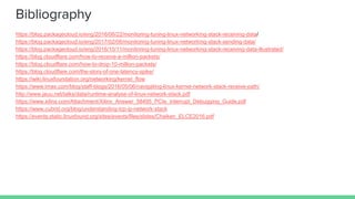 Bibliography
https://blog.packagecloud.io/eng/2016/06/22/monitoring-tuning-linux-networking-stack-receiving-data/
https://blog.packagecloud.io/eng/2017/02/06/monitoring-tuning-linux-networking-stack-sending-data/
https://blog.packagecloud.io/eng/2016/10/11/monitoring-tuning-linux-networking-stack-receiving-data-illustrated/
https://blog.cloudflare.com/how-to-receive-a-million-packets/
https://blog.cloudflare.com/how-to-drop-10-million-packets/
https://blog.cloudflare.com/the-story-of-one-latency-spike/
https://wiki.linuxfoundation.org/networking/kernel_flow
https://www.lmax.com/blog/staff-blogs/2016/05/06/navigating-linux-kernel-network-stack-receive-path/
http://www.jauu.net/talks/data/runtime-analyse-of-linux-network-stack.pdf
https://www.xilinx.com/Attachment/Xilinx_Answer_58495_PCIe_Interrupt_Debugging_Guide.pdf
https://www.cubrid.org/blog/understanding-tcp-ip-network-stack
https://events.static.linuxfound.org/sites/events/files/slides/Chaiken_ELCE2016.pdf
 
