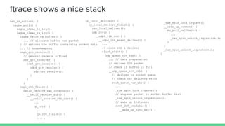 ftrace shows a nice stack
net_rx_action() {
ixgbe_poll() {
ixgbe_clean_tx_irq();
ixgbe_clean_rx_irq() {
ixgbe_fetch_rx_buffer() {
... // allocate buffer for packet
} // returns the buffer containing packet data
... // housekeeping
napi_gro_receive() {
// generic receive offload
dev_gro_receive() {
inet_gro_receive() {
udp4_gro_receive() {
udp_gro_receive();
}
}
}
napi_skb_finish() {
netif_receive_skb_internal() {
__netif_receive_skb() {
__netif_receive_skb_core() {
...
ip_rcv() {
...
ip_rcv_finish() {
. . .
ip_local_deliver() {
ip_local_deliver_finish() {
raw_local_deliver();
udp_rcv() {
__udp4_lib_rcv() {
__udp4_lib_mcast_deliver() {
...
// clone skb & deliver
flush_stack() {
udp_queue_rcv_skb() {
... // data preparation
// deliver UDP packet
// check if buffer is full
__udp_queue_rcv_skb() {
// deliver to socket queue
// check for delivery error
sock_queue_rcv_skb() {
...
_raw_spin_lock_irqsave();
// enqueue packet to socket buffer list
_raw_spin_unlock_irqrestore();
// wake up listeners
sock_def_readable() {
__wake_up_sync_key() {
_raw_spin_lock_irqsave();
__wake_up_common() {
ep_poll_callback() {
...
_raw_spin_unlock_irqrestore();
}
}
_raw_spin_unlock_irqrestore();
}
 