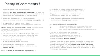 Plenty of comments !
* struct net_device - The DEVICE structure.
*
* Actually, this whole structure is a big mistake. It mixes I/O
* data with strictly "high-level" data, and it has to know about
* almost every data structure used in the INET module.
/* Accept zero addresses only to limited broadcast;
* I even do not know to fix it or not. Waiting for complains :-)
/* An explanation is required here, I think.
* Packet length and doff are validated by header prediction,
* Really tricky (and requiring careful tuning) part of algorithm
* is hidden in functions tcp_time_to_recover() and
tcp_xmit_retransmit_queue().
/* skb reference here is a bit tricky to get right, since
* shifting can eat and free both this skb and the next,
* so not even _safe variant of the loop is enough.
/* Here begins the tricky part :
* We are called from release_sock() with :
/* This is TIME_WAIT assassination, in two flavors.
* Oh well... nobody has a sufficient solution to this
* protocol bug yet.
BUG(); /* "Please do not press this button again." */
/* The socket is already corked while preparing it. */
/* ... which is an evident application bug. --ANK */
/* Ugly, but we have no choice with this interface.
* Duplicate old header, fix ihl, length etc.
* Parse and mangle SNMP message according to mapping.
* (And this is the fucking 'basic' method).
/* 2. Fixups made earlier cannot be right.
* If we do not estimate RTO correctly without them,
* all the algo is pure shit and should be replaced
* with correct one. It is exactly, which we pretend to do.
/* OK, ACK is valid, create big socket and
* feed this segment to it. It will repeat all
* the tests. THIS SEGMENT MUST MOVE SOCKET TO
* ESTABLISHED STATE. If it will be dropped after
* socket is created, wait for troubles.
* packets force peer to delay ACKs and calculation is correct too.
* The algorithm is adaptive and, provided we follow specs, it
* NEVER underestimate RTT. BUT! If peer tries to make some clever
* tricks sort of "quick acks" for time long enough to decrease RTT
* to low value, and then abruptly stops to do it and starts to delay
* ACKs, wait for troubles.
 