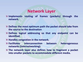 Network Layer
Implements routing of frames (packets) through the
network.
Defines the most optimum path the packet should take from
the source to the destination
Defines logical addressing so that any endpoint can be
identified.
Handles congestion in the network.
Facilitates interconnection between heterogeneous
networks (Internetworking).
The network layer also defines how to fragment a packet
into smaller packets to accommodate different media.
 