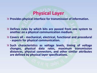 Physical Layer
Provides physical interface for transmission of information.
Defines rules by which bits are passed from one system to
another on a physical communication medium.
Covers all - mechanical, electrical, functional and procedural
- aspects for physical communication.
Such characteristics as voltage levels, timing of voltage
changes, physical data rates, maximum transmission
distances, physical connectors, and other similar attributes
are defined by physical layer specifications.
 