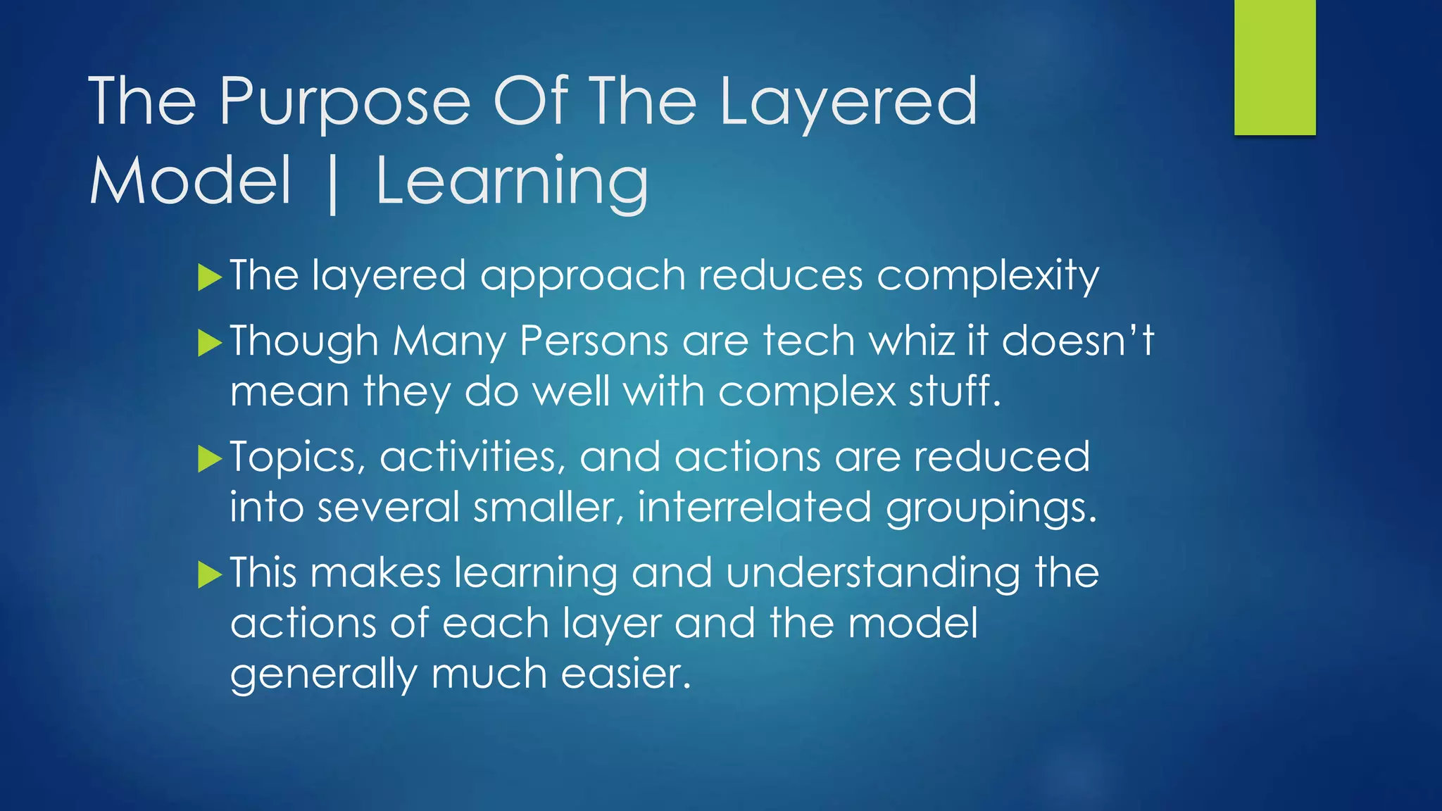 The Purpose Of The Layered
Model | Learning
The layered approach reduces complexity
Though Many Persons are tech whiz it doesn’t
mean they do well with complex stuff.
Topics, activities, and actions are reduced
into several smaller, interrelated groupings.
This makes learning and understanding the
actions of each layer and the model
generally much easier.
 