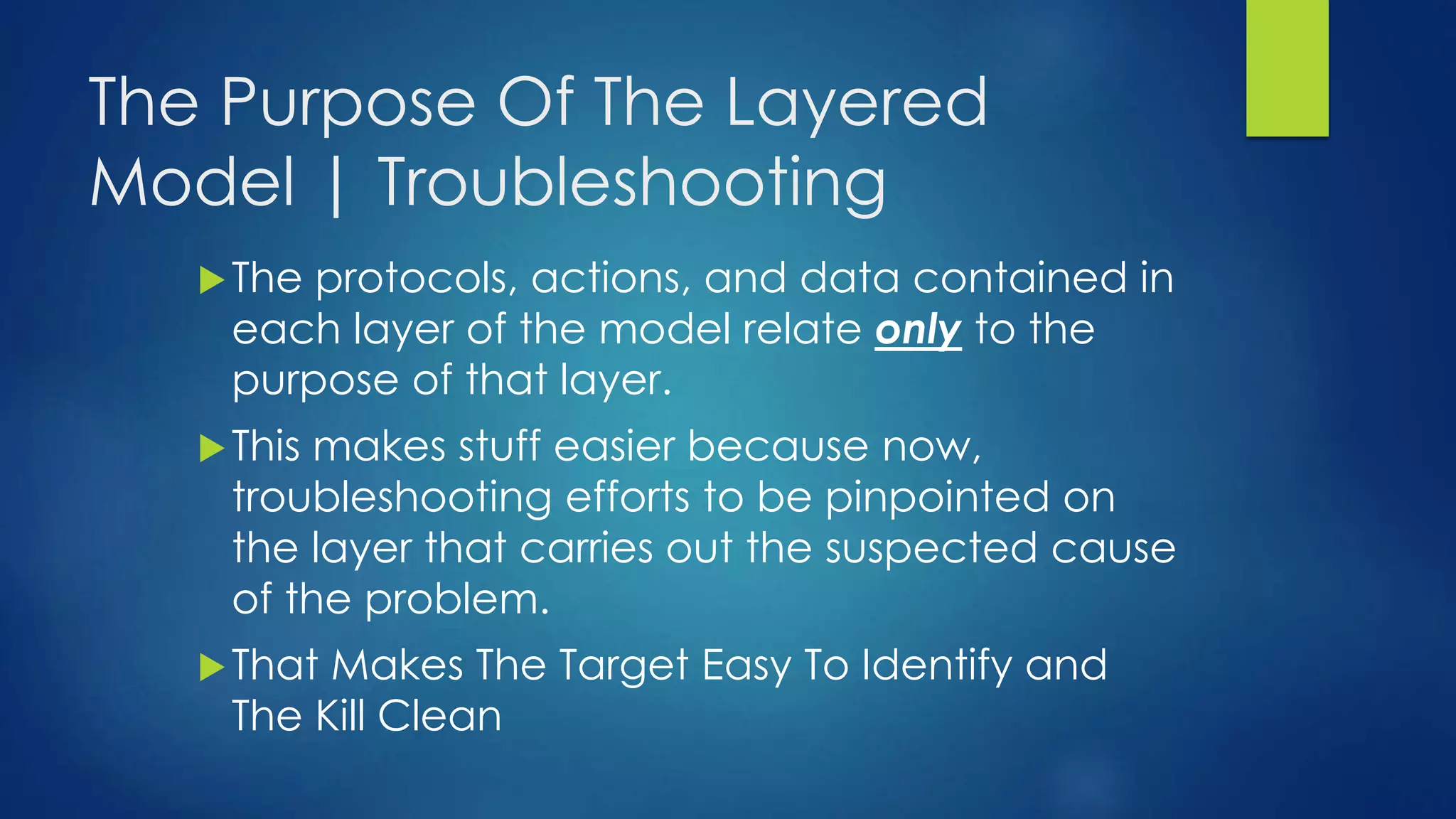 The Purpose Of The Layered
Model | Troubleshooting
The protocols, actions, and data contained in
each layer of the model relate only to the
purpose of that layer.
This makes stuff easier because now,
troubleshooting efforts to be pinpointed on
the layer that carries out the suspected cause
of the problem.
That Makes The Target Easy To Identify and
The Kill Clean
 