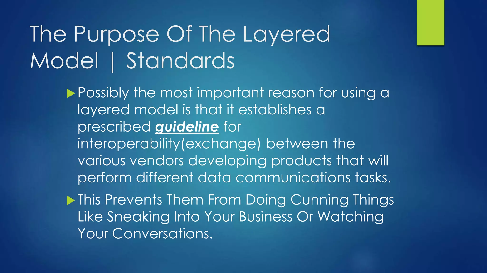 The Purpose Of The Layered
Model | Standards
Possibly the most important reason for using a
layered model is that it establishes a
prescribed guideline for
interoperability(exchange) between the
various vendors developing products that will
perform different data communications tasks.
This Prevents Them From Doing Cunning Things
Like Sneaking Into Your Business Or Watching
Your Conversations.
 