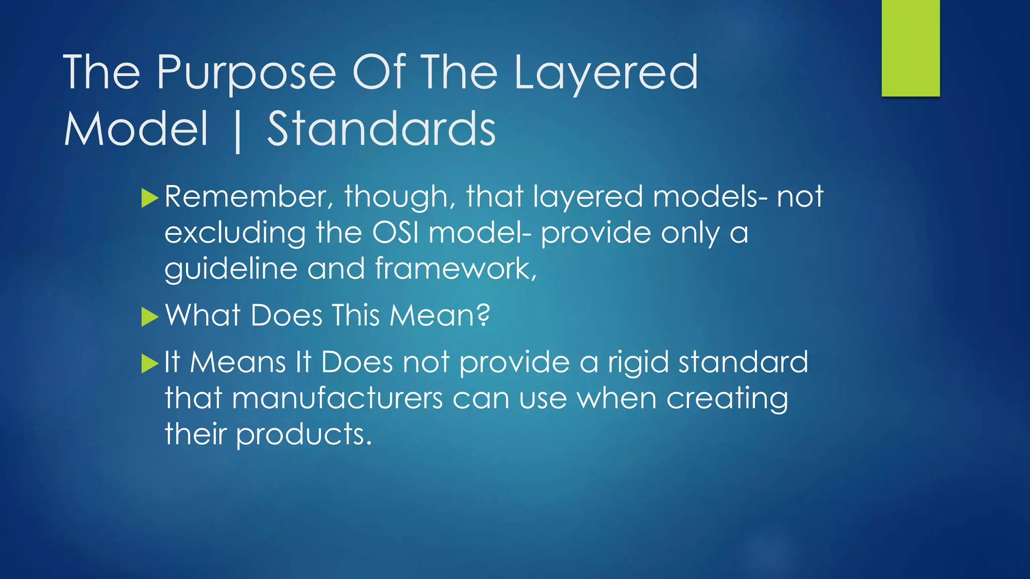 The Purpose Of The Layered
Model | Standards
Remember, though, that layered models- not
excluding the OSI model- provide only a
guideline and framework,
What Does This Mean?
It Means It Does not provide a rigid standard
that manufacturers can use when creating
their products.
 