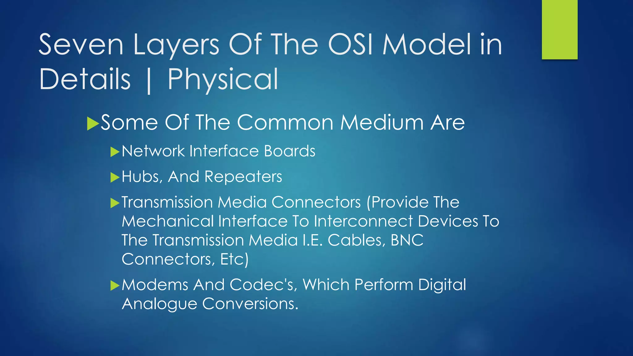 Seven Layers Of The OSI Model in
Details | Physical
Some Of The Common Medium Are
Network Interface Boards
Hubs, And Repeaters
Transmission Media Connectors (Provide The
Mechanical Interface To Interconnect Devices To
The Transmission Media I.E. Cables, BNC
Connectors, Etc)
Modems And Codec's, Which Perform Digital
Analogue Conversions.
 