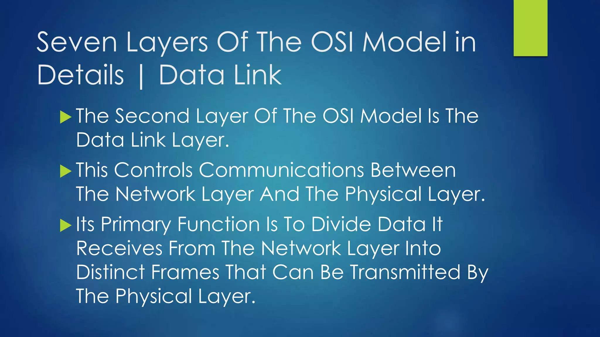 Seven Layers Of The OSI Model in
Details | Data Link
 The Second Layer Of The OSI Model Is The
Data Link Layer.
 This Controls Communications Between
The Network Layer And The Physical Layer.
 Its Primary Function Is To Divide Data It
Receives From The Network Layer Into
Distinct Frames That Can Be Transmitted By
The Physical Layer.
 