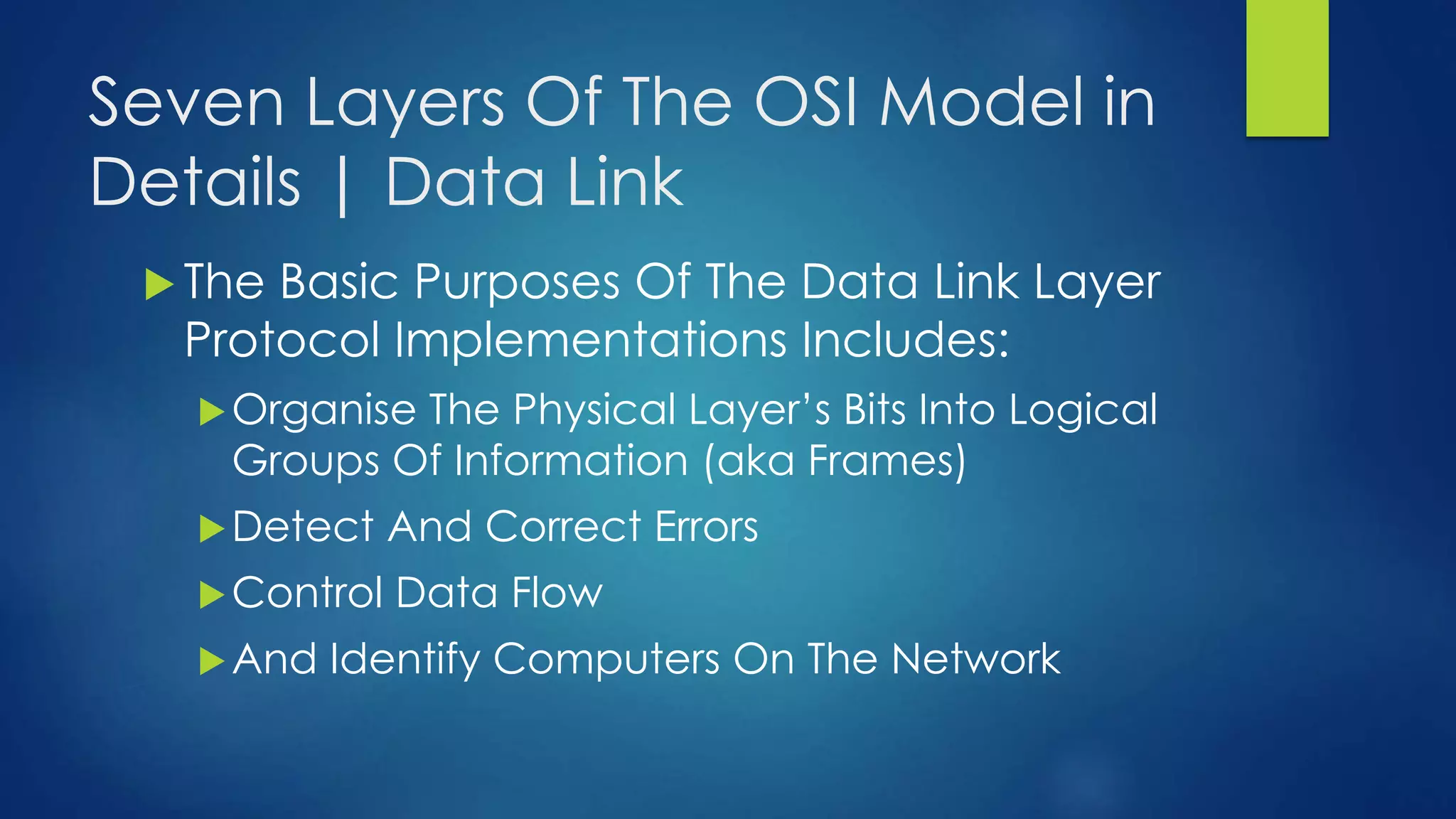 Seven Layers Of The OSI Model in
Details | Data Link
 The Basic Purposes Of The Data Link Layer
Protocol Implementations Includes:
Organise The Physical Layer’s Bits Into Logical
Groups Of Information (aka Frames)
Detect And Correct Errors
Control Data Flow
And Identify Computers On The Network
 