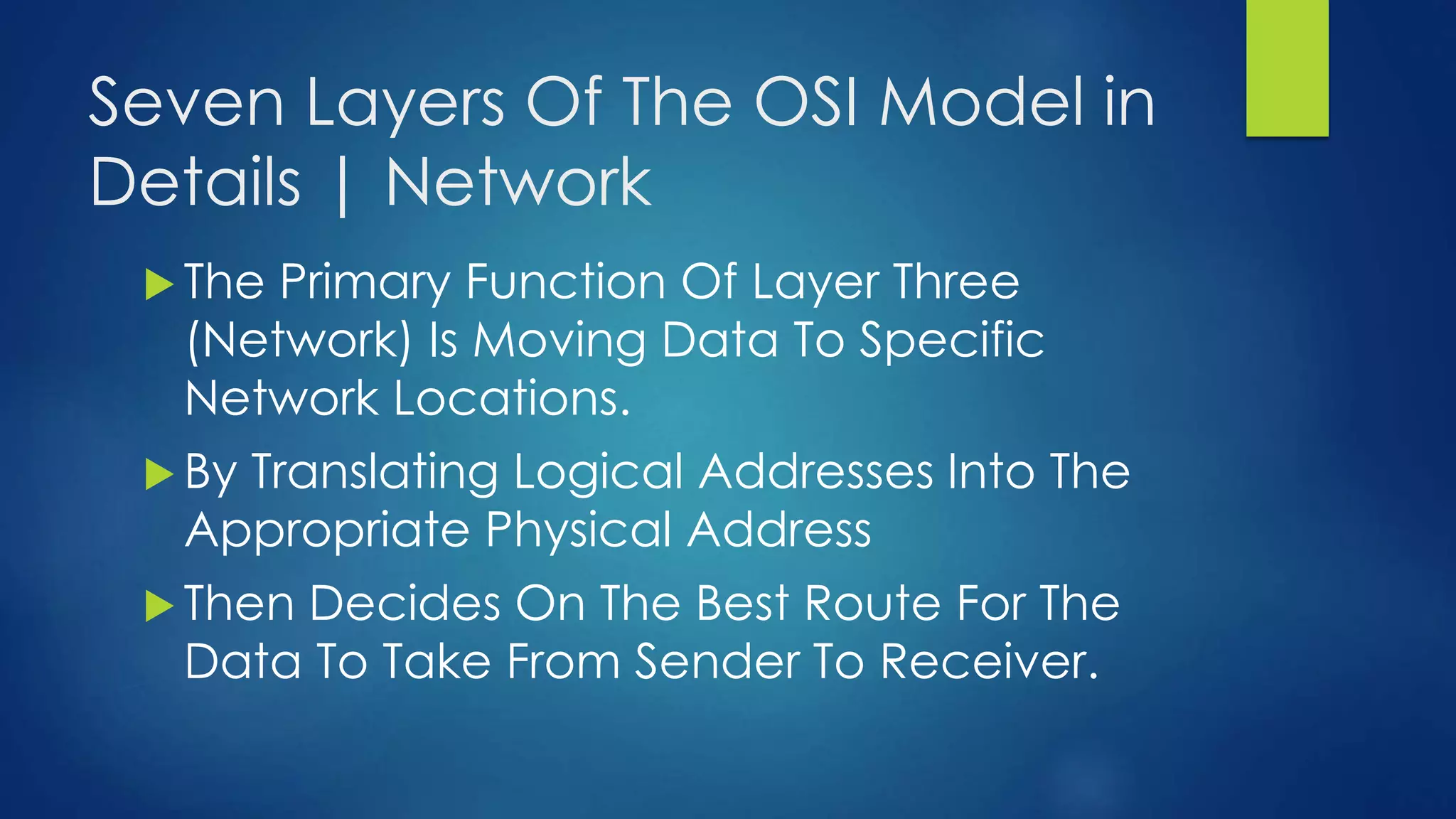 Seven Layers Of The OSI Model in
Details | Network
 The Primary Function Of Layer Three
(Network) Is Moving Data To Specific
Network Locations.
 By Translating Logical Addresses Into The
Appropriate Physical Address
 Then Decides On The Best Route For The
Data To Take From Sender To Receiver.
 