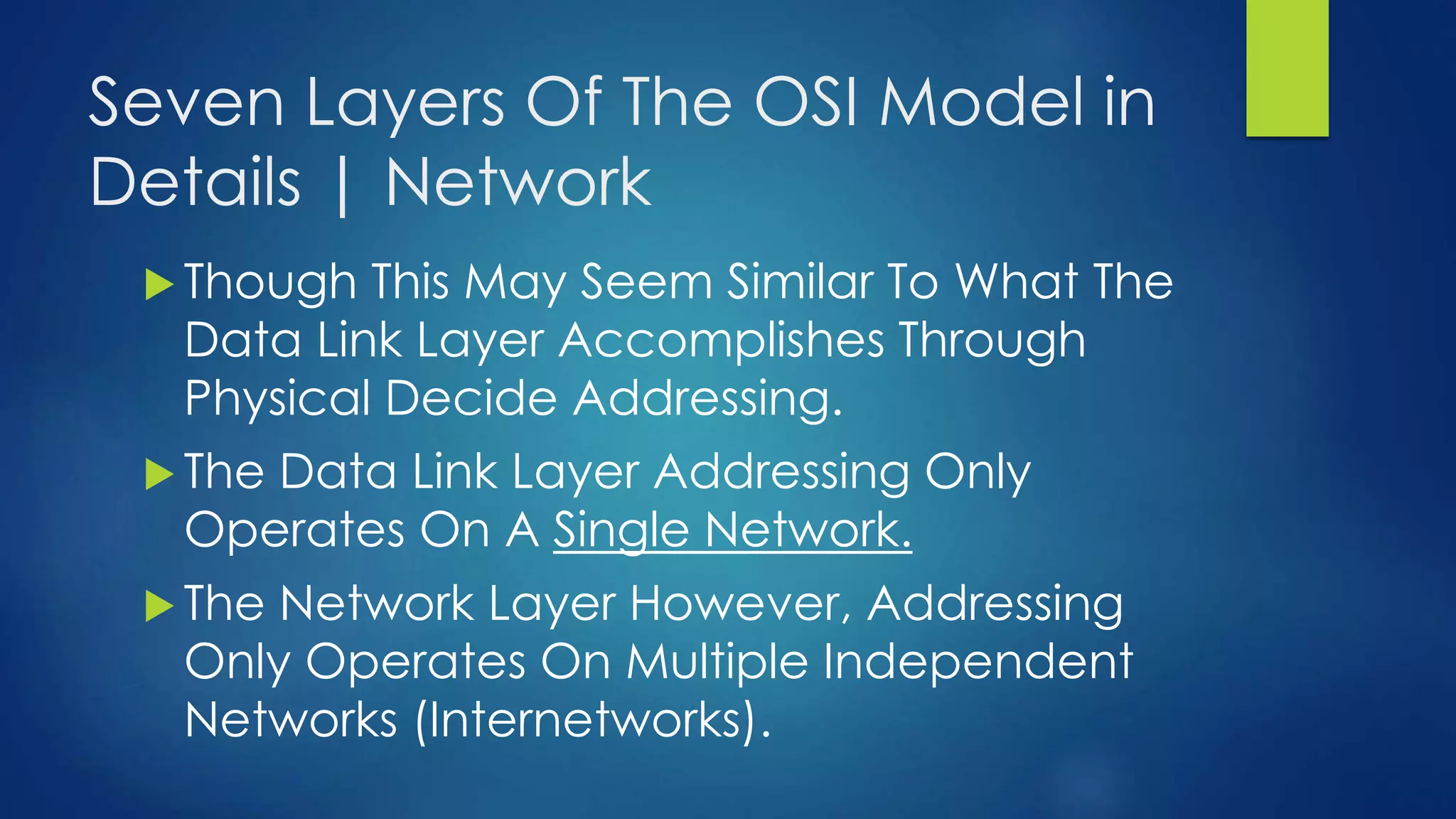 Seven Layers Of The OSI Model in
Details | Network
 Though This May Seem Similar To What The
Data Link Layer Accomplishes Through
Physical Decide Addressing.
 The Data Link Layer Addressing Only
Operates On A Single Network.
 The Network Layer However, Addressing
Only Operates On Multiple Independent
Networks (Internetworks).
 