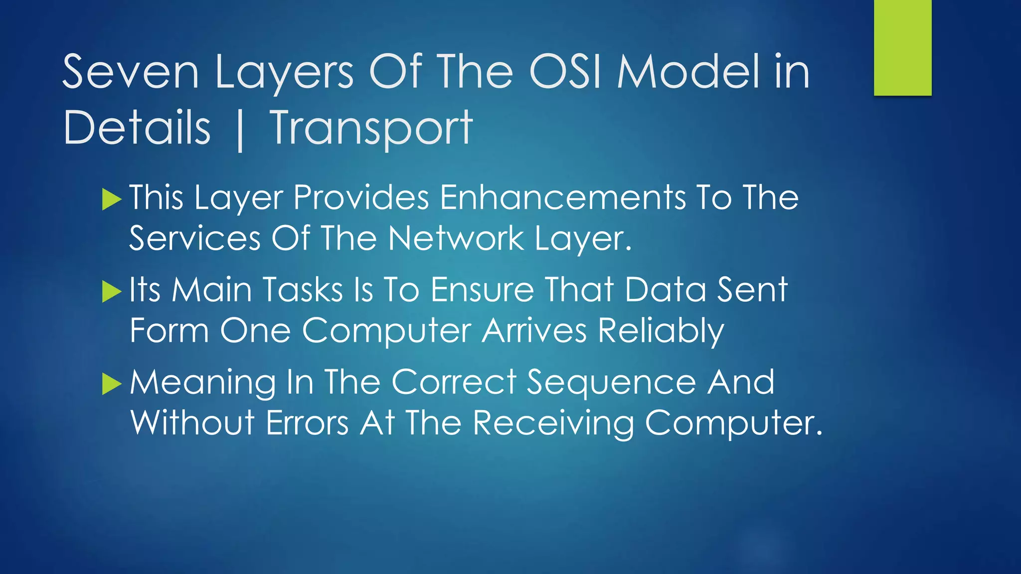 Seven Layers Of The OSI Model in
Details | Transport
 This Layer Provides Enhancements To The
Services Of The Network Layer.
 Its Main Tasks Is To Ensure That Data Sent
Form One Computer Arrives Reliably
 Meaning In The Correct Sequence And
Without Errors At The Receiving Computer.
 