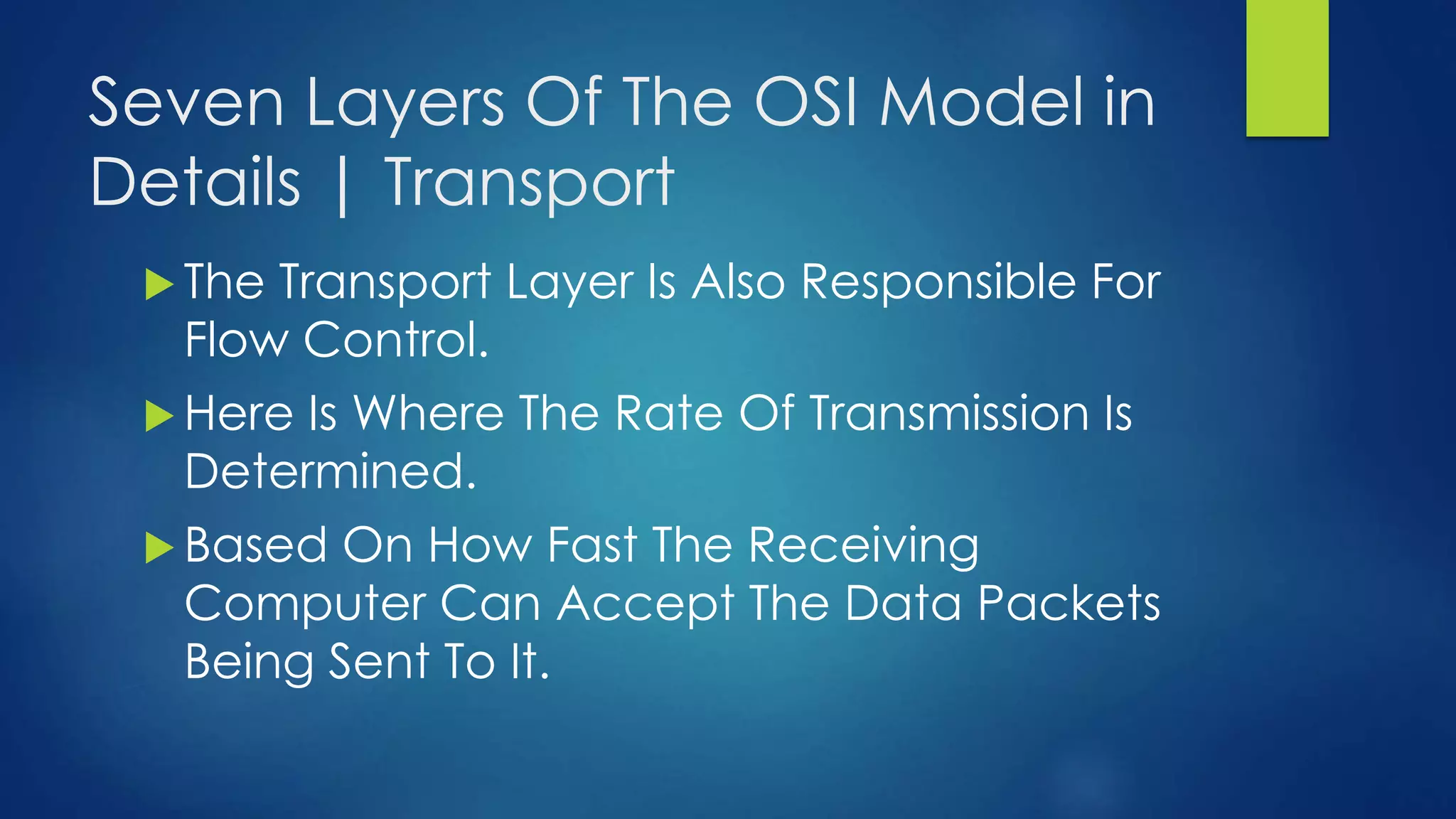 Seven Layers Of The OSI Model in
Details | Transport
 The Transport Layer Is Also Responsible For
Flow Control.
 Here Is Where The Rate Of Transmission Is
Determined.
 Based On How Fast The Receiving
Computer Can Accept The Data Packets
Being Sent To It.
 