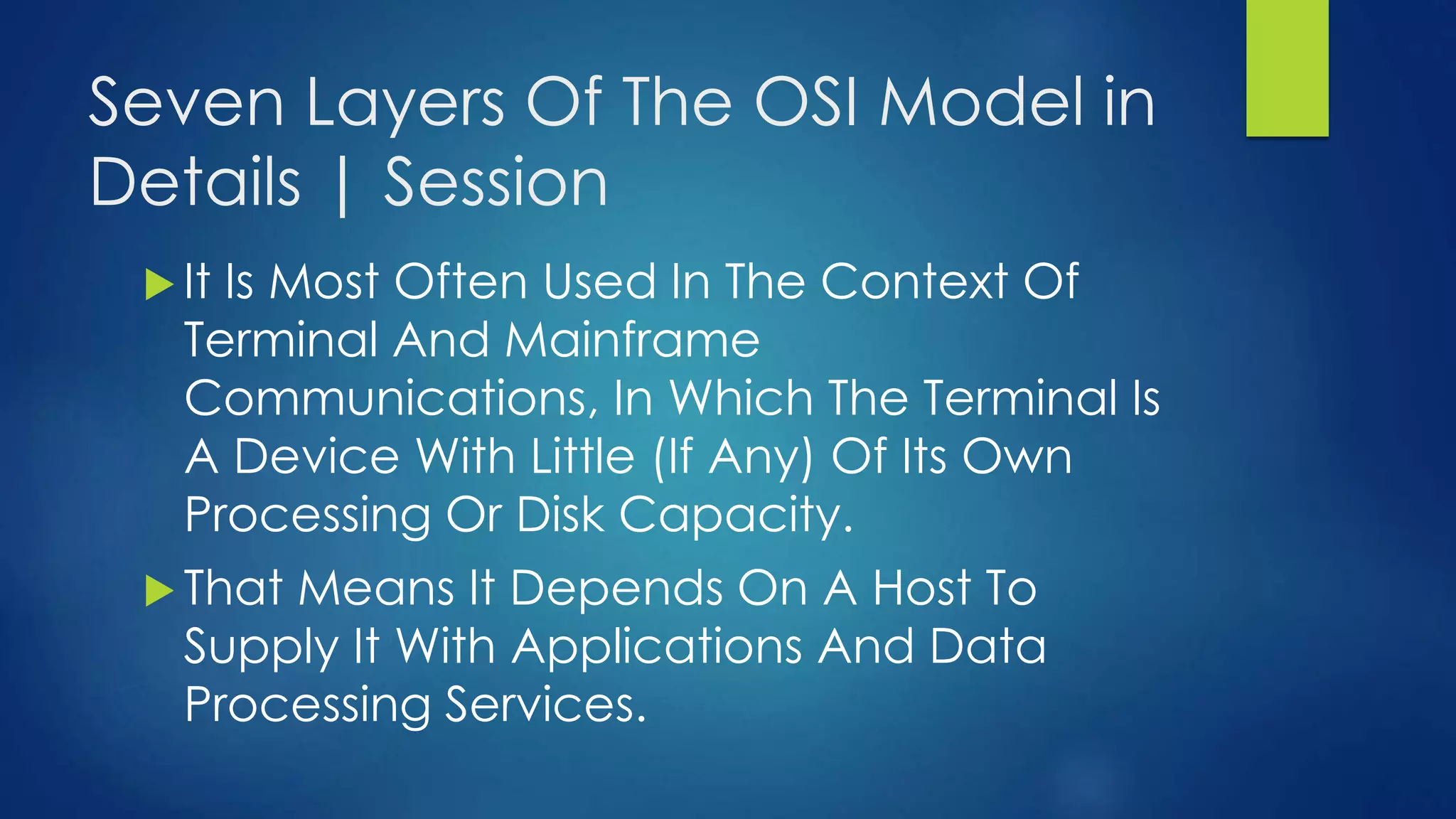 Seven Layers Of The OSI Model in
Details | Session
 It Is Most Often Used In The Context Of
Terminal And Mainframe
Communications, In Which The Terminal Is
A Device With Little (If Any) Of Its Own
Processing Or Disk Capacity.
 That Means It Depends On A Host To
Supply It With Applications And Data
Processing Services.
 