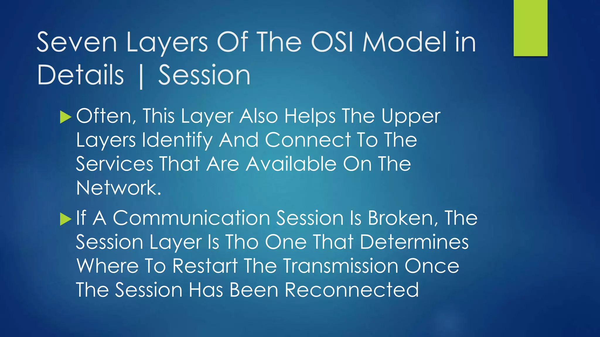 Seven Layers Of The OSI Model in
Details | Session
 Often, This Layer Also Helps The Upper
Layers Identify And Connect To The
Services That Are Available On The
Network.
 If A Communication Session Is Broken, The
Session Layer Is Tho One That Determines
Where To Restart The Transmission Once
The Session Has Been Reconnected
 