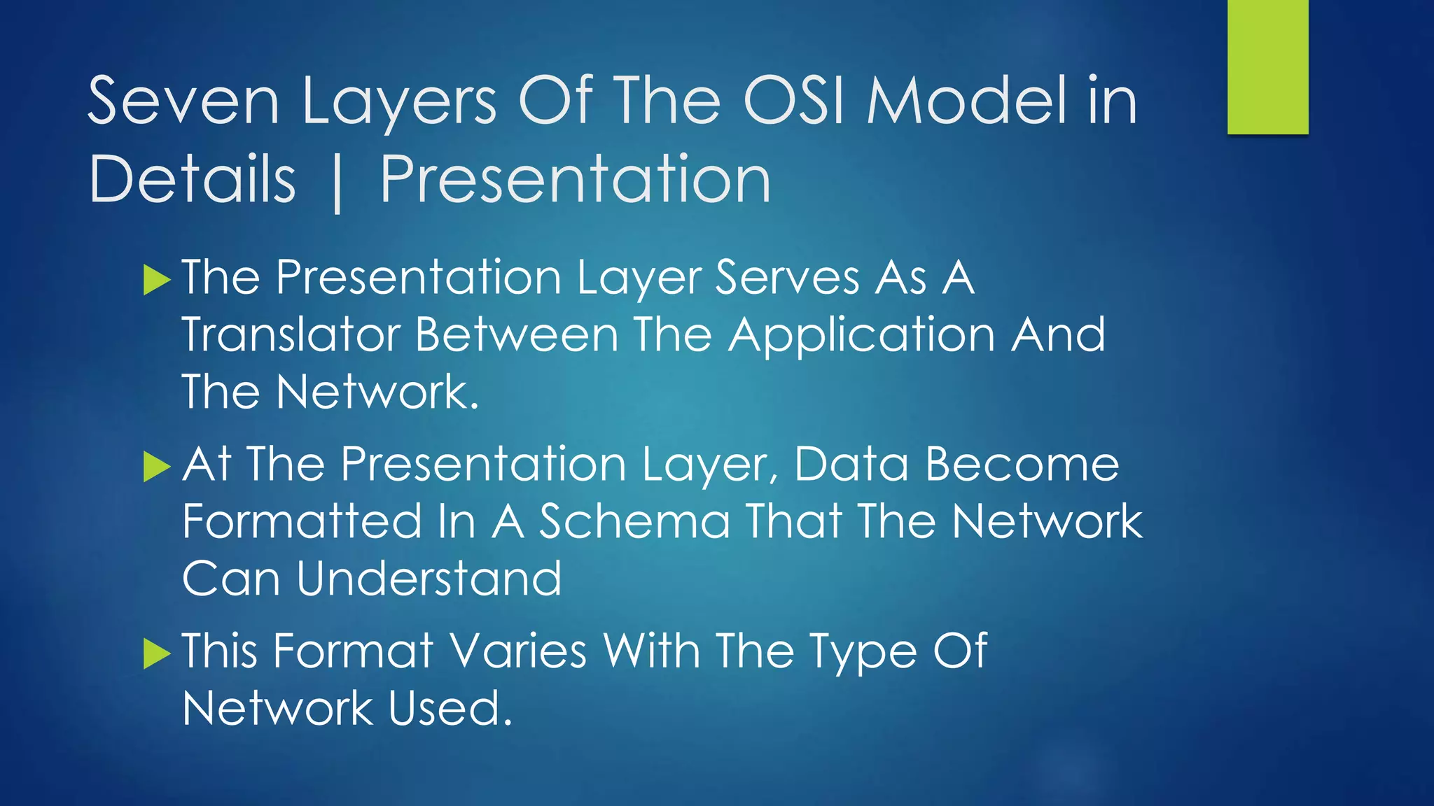Seven Layers Of The OSI Model in
Details | Presentation
 The Presentation Layer Serves As A
Translator Between The Application And
The Network.
 At The Presentation Layer, Data Become
Formatted In A Schema That The Network
Can Understand
 This Format Varies With The Type Of
Network Used.
 