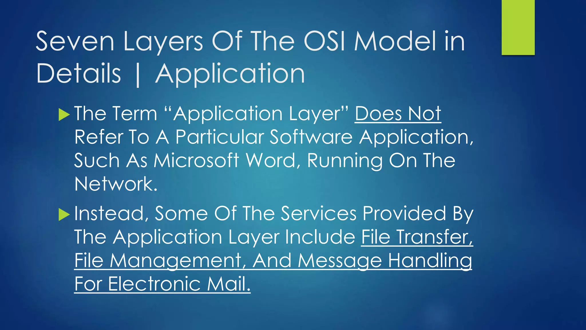 Seven Layers Of The OSI Model in
Details | Application
 The Term “Application Layer” Does Not
Refer To A Particular Software Application,
Such As Microsoft Word, Running On The
Network.
 Instead, Some Of The Services Provided By
The Application Layer Include File Transfer,
File Management, And Message Handling
For Electronic Mail.
 