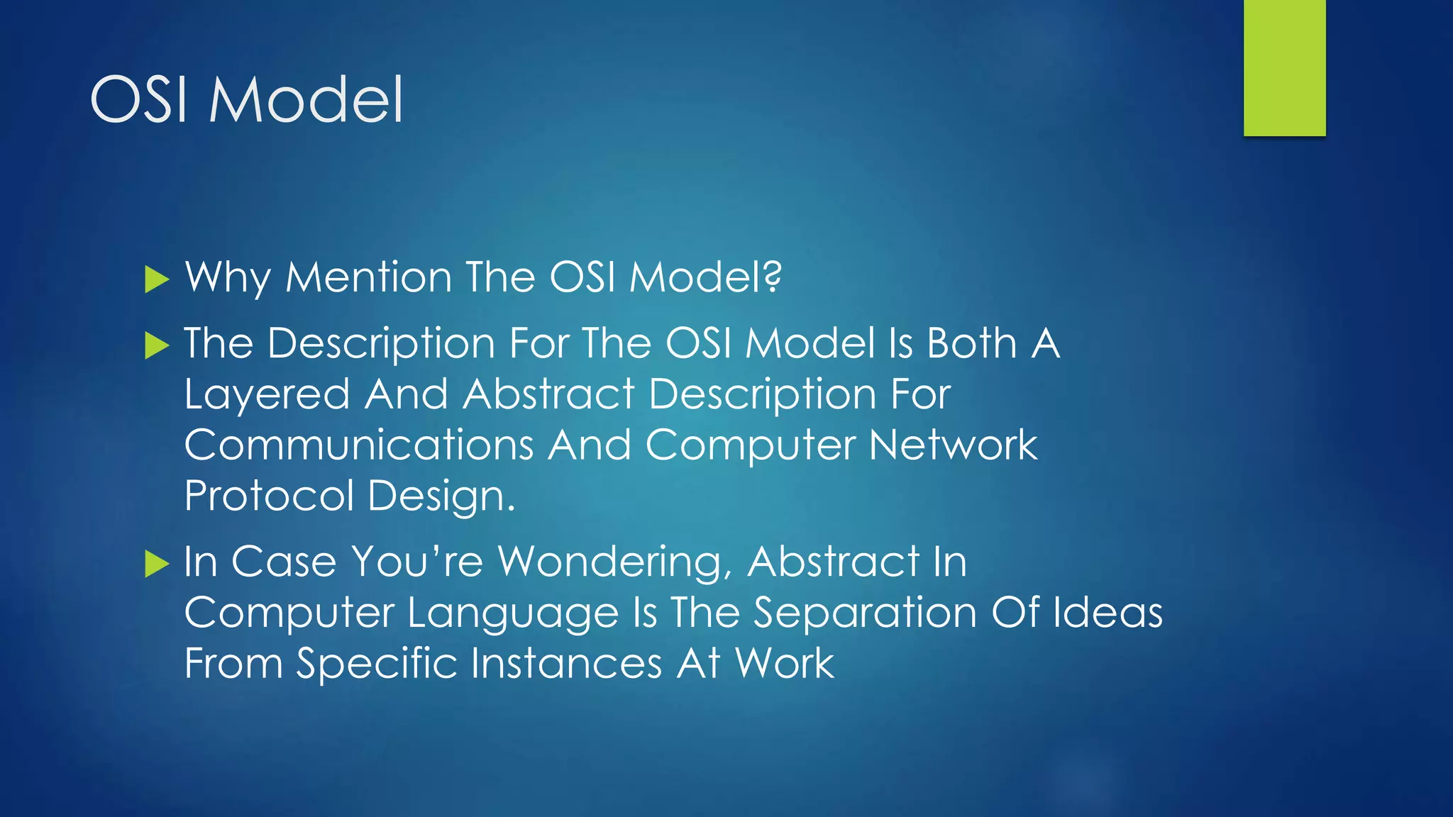 OSI Model
 Why Mention The OSI Model?
 The Description For The OSI Model Is Both A
Layered And Abstract Description For
Communications And Computer Network
Protocol Design.
 In Case You’re Wondering, Abstract In
Computer Language Is The Separation Of Ideas
From Specific Instances At Work
 
