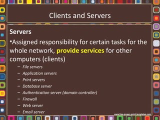 Clients and Servers
Servers
•Assigned responsibility for certain tasks for the
whole network, provide services for other
computers (clients)
– File servers
– Application servers
– Print servers
– Database server
– Authentication server (domain controller)
– Firewall
– Web server
– Email server
 