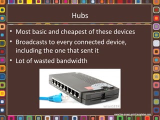 Hubs
• Most basic and cheapest of these devices
• Broadcasts to every connected device,
including the one that sent it
• Lot of wasted bandwidth
 