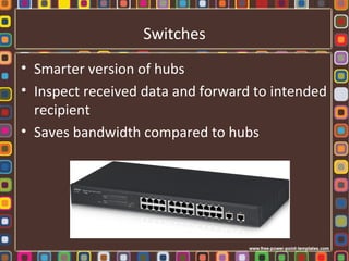 Switches
• Smarter version of hubs
• Inspect received data and forward to intended
recipient
• Saves bandwidth compared to hubs
 