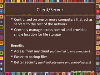 Client/Server
 Centralized on one or more computers that act as
servers to the rest of the network
 Centrally manage access control and provide a
single location for file storage
Benefits
 Access from any client (not limited to one computer)
 Easier to backup files
 Better security (authenticate users and control access)
 
