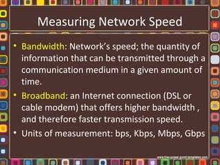 Measuring Network Speed
• Bandwidth: Network’s speed; the quantity of
information that can be transmitted through a
communication medium in a given amount of
time.
• Broadband: an Internet connection (DSL or
cable modem) that offers higher bandwidth ,
and therefore faster transmission speed.
• Units of measurement: bps, Kbps, Mbps, Gbps
 
