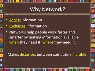 Why Network?
• Access information
• Exchange information
• Networks help people work faster and
smarter by making information available
when they need it, where they need it.
Makes distances between computers invisible.
 