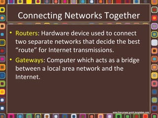 Connecting Networks Together
• Routers: Hardware device used to connect
two separate networks that decide the best
“route” for Internet transmissions.
• Gateways: Computer which acts as a bridge
between a local area network and the
Internet.
 